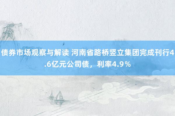 债券市场观察与解读 河南省路桥竖立集团完成刊行4.6亿元公司债，利率4.9％