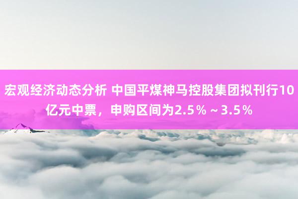 宏观经济动态分析 中国平煤神马控股集团拟刊行10亿元中票，申购区间为2.5％～3.5％