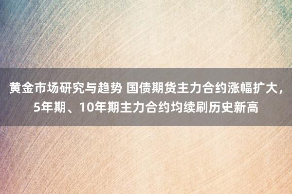 黄金市场研究与趋势 国债期货主力合约涨幅扩大，5年期、10年期主力合约均续刷历史新高