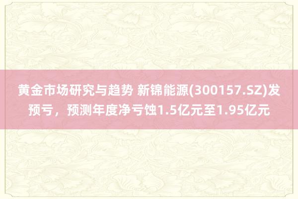 黄金市场研究与趋势 新锦能源(300157.SZ)发预亏，预测年度净亏蚀1.5亿元至1.95亿元