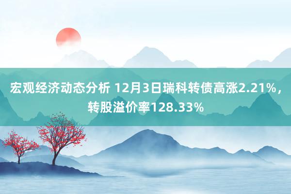 宏观经济动态分析 12月3日瑞科转债高涨2.21%，转股溢价率128.33%