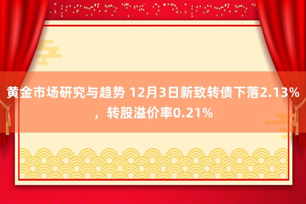 黄金市场研究与趋势 12月3日新致转债下落2.13%，转股溢价率0.21%