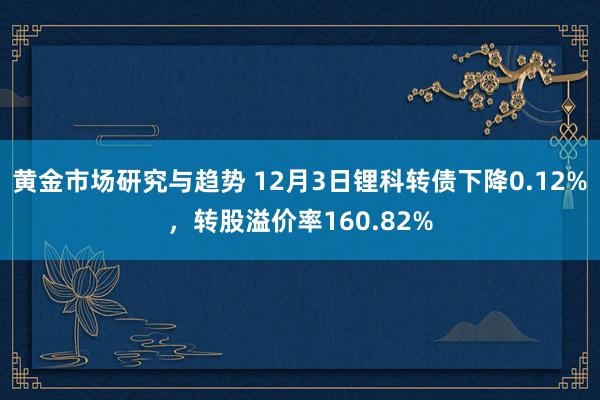 黄金市场研究与趋势 12月3日锂科转债下降0.12%，转股溢价率160.82%