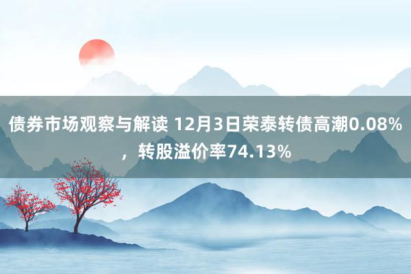 债券市场观察与解读 12月3日荣泰转债高潮0.08%，转股溢价率74.13%