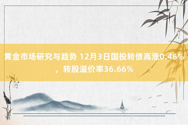 黄金市场研究与趋势 12月3日国投转债高涨0.46%，转股溢价率36.66%