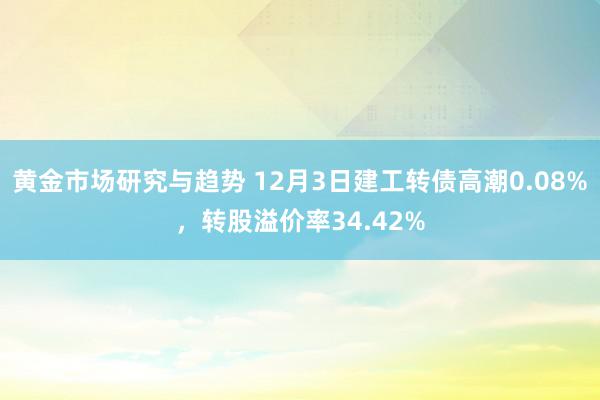 黄金市场研究与趋势 12月3日建工转债高潮0.08%，转股溢价率34.42%