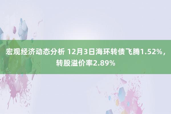 宏观经济动态分析 12月3日海环转债飞腾1.52%，转股溢价率2.89%