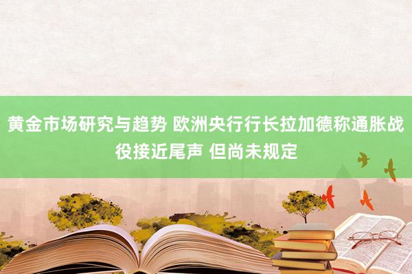 黄金市场研究与趋势 欧洲央行行长拉加德称通胀战役接近尾声 但尚未规定