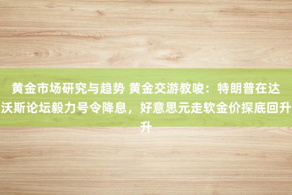 黄金市场研究与趋势 黄金交游教唆：特朗普在达沃斯论坛毅力号令降息，好意思元走软金价探底回升