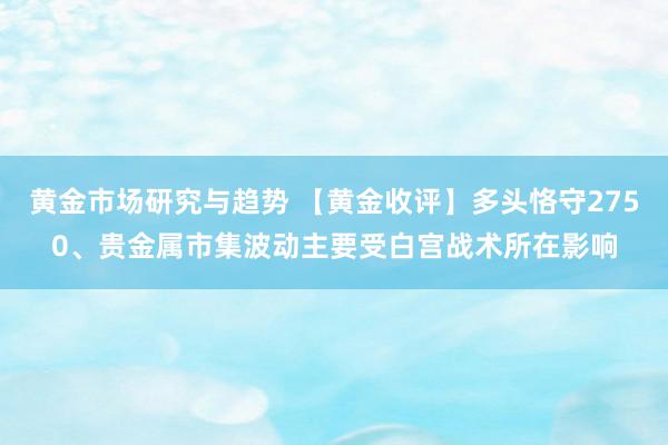 黄金市场研究与趋势 【黄金收评】多头恪守2750、贵金属市集波动主要受白宫战术所在影响