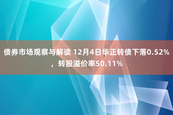 债券市场观察与解读 12月4日华正转债下落0.52%，转股溢价率50.11%