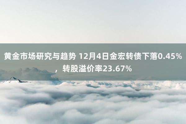 黄金市场研究与趋势 12月4日金宏转债下落0.45%，转股溢价率23.67%