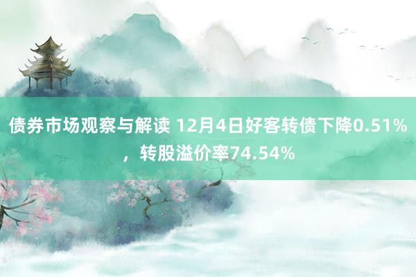 债券市场观察与解读 12月4日好客转债下降0.51%，转股溢价率74.54%