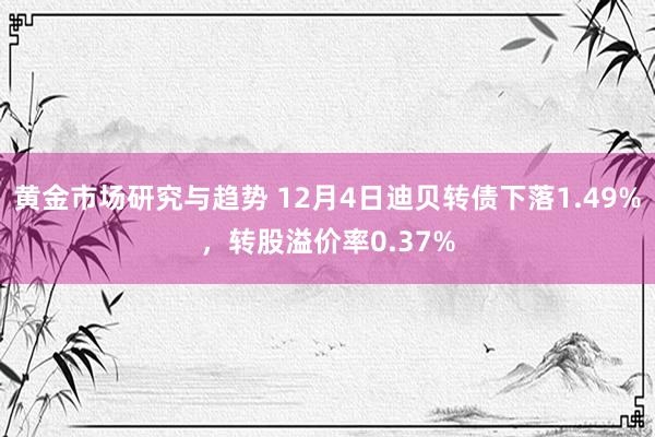 黄金市场研究与趋势 12月4日迪贝转债下落1.49%，转股溢价率0.37%