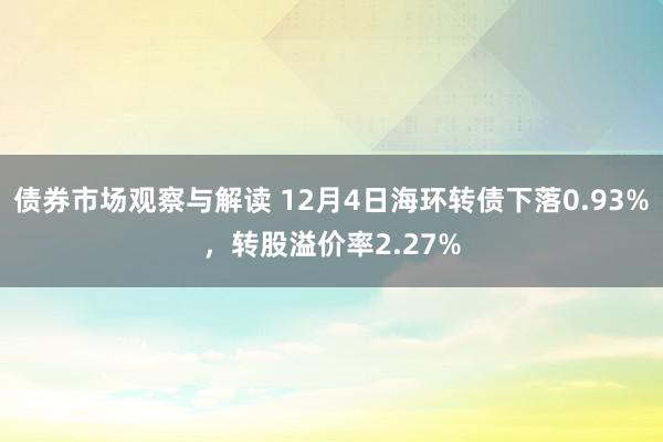 债券市场观察与解读 12月4日海环转债下落0.93%，转股溢价率2.27%