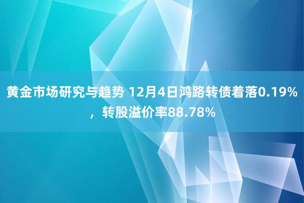 黄金市场研究与趋势 12月4日鸿路转债着落0.19%，转股溢价率88.78%