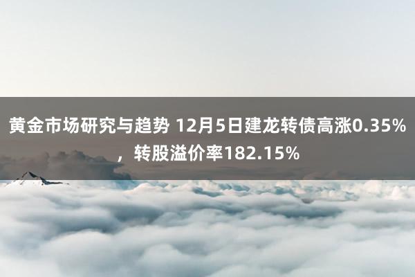 黄金市场研究与趋势 12月5日建龙转债高涨0.35%，转股溢价率182.15%