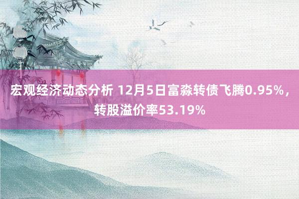 宏观经济动态分析 12月5日富淼转债飞腾0.95%，转股溢价率53.19%