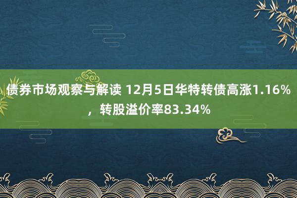 债券市场观察与解读 12月5日华特转债高涨1.16%，转股溢价率83.34%