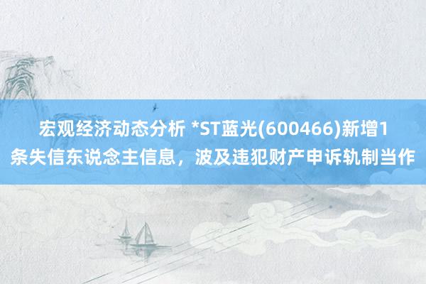 宏观经济动态分析 *ST蓝光(600466)新增1条失信东说念主信息，波及违犯财产申诉轨制当作