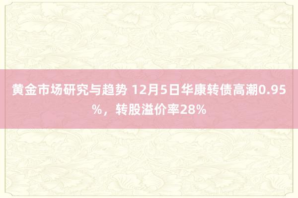 黄金市场研究与趋势 12月5日华康转债高潮0.95%，转股溢价率28%