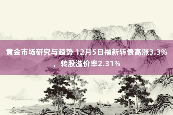 黄金市场研究与趋势 12月5日福新转债高涨3.3%，转股溢价率2.31%