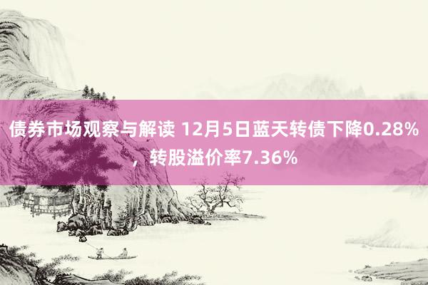 债券市场观察与解读 12月5日蓝天转债下降0.28%，转股溢价率7.36%