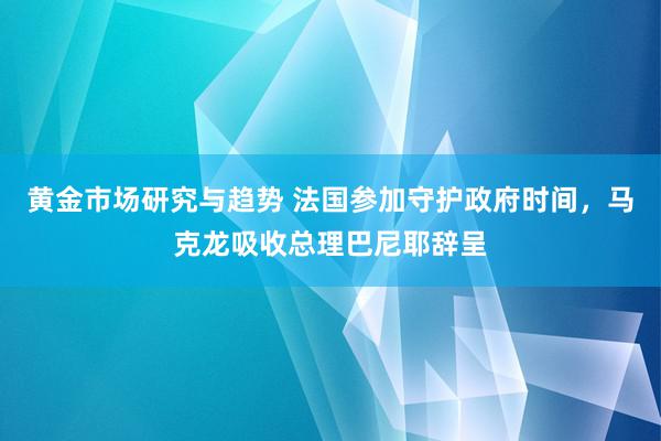 黄金市场研究与趋势 法国参加守护政府时间，马克龙吸收总理巴尼耶辞呈