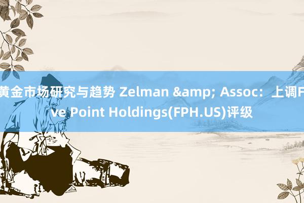 黄金市场研究与趋势 Zelman & Assoc：上调Five Point Holdings(FPH.US)评级