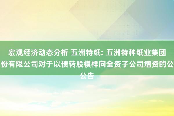 宏观经济动态分析 五洲特纸: 五洲特种纸业集团股份有限公司对于以债转股模样向全资子公司增资的公告