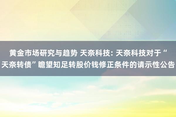 黄金市场研究与趋势 天奈科技: 天奈科技对于“天奈转债”瞻望知足转股价钱修正条件的请示性公告