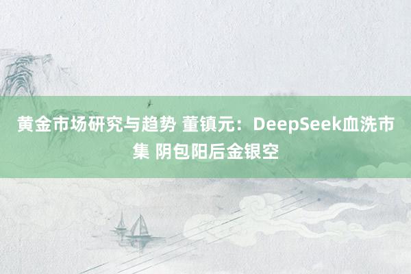 黄金市场研究与趋势 董镇元：DeepSeek血洗市集 阴包阳后金银空