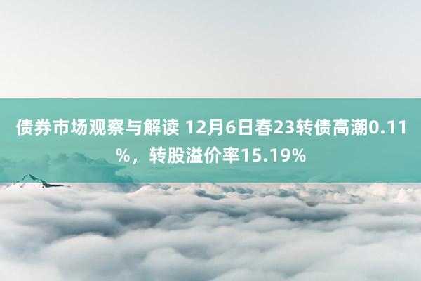 债券市场观察与解读 12月6日春23转债高潮0.11%，转股溢价率15.19%