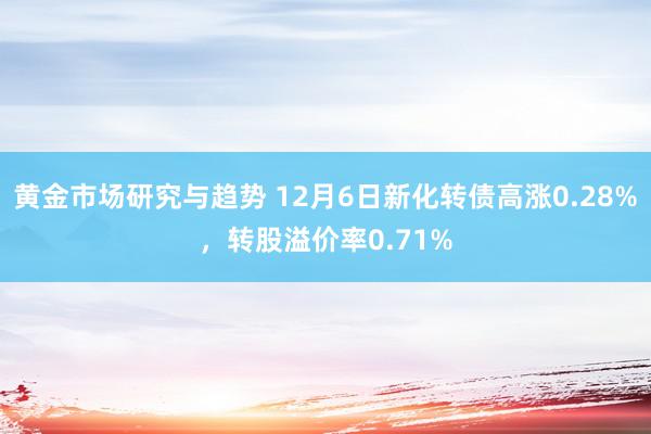 黄金市场研究与趋势 12月6日新化转债高涨0.28%，转股溢价率0.71%