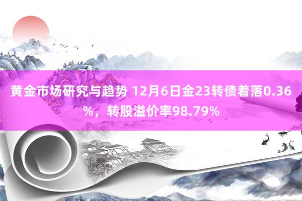 黄金市场研究与趋势 12月6日金23转债着落0.36%，转股溢价率98.79%