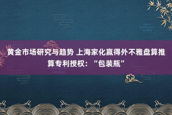 黄金市场研究与趋势 上海家化赢得外不雅盘算推算专利授权：“包装瓶”