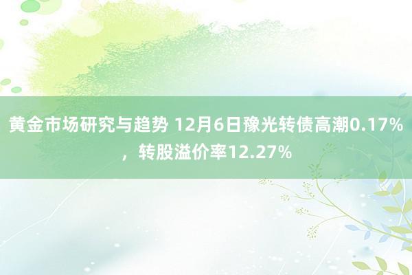 黄金市场研究与趋势 12月6日豫光转债高潮0.17%，转股溢价率12.27%