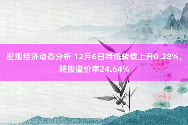 宏观经济动态分析 12月6日特纸转债上升0.28%，转股溢价率24.64%