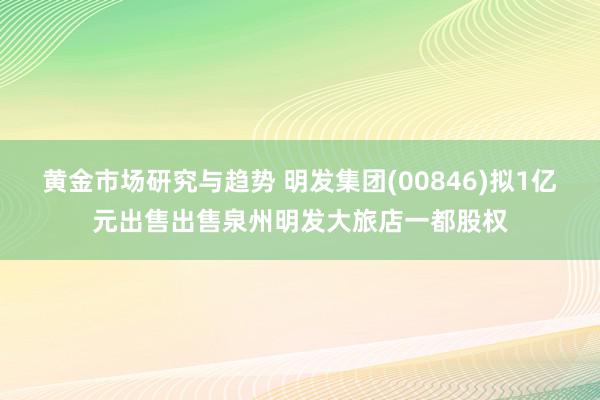 黄金市场研究与趋势 明发集团(00846)拟1亿元出售出售泉州明发大旅店一都股权