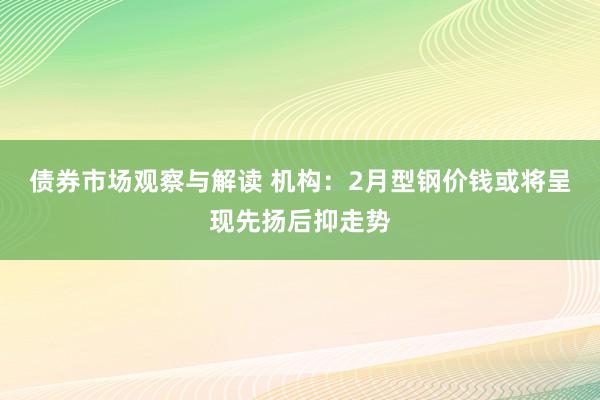 债券市场观察与解读 机构：2月型钢价钱或将呈现先扬后抑走势