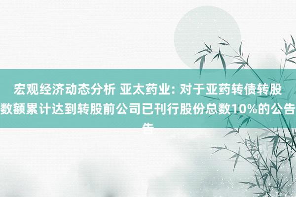 宏观经济动态分析 亚太药业: 对于亚药转债转股数额累计达到转股前公司已刊行股份总数10%的公告