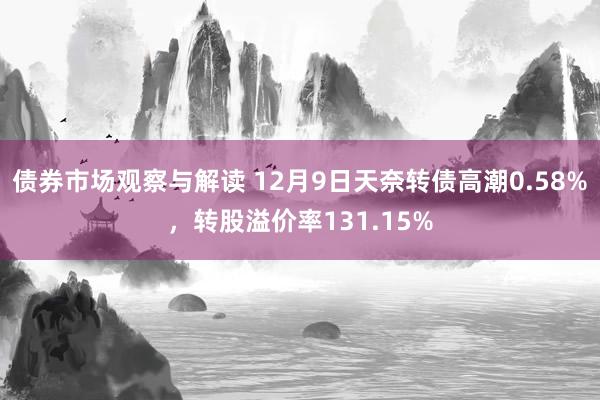 债券市场观察与解读 12月9日天奈转债高潮0.58%，转股溢价率131.15%