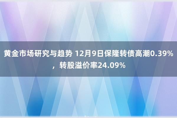 黄金市场研究与趋势 12月9日保隆转债高潮0.39%，转股溢价率24.09%