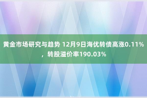 黄金市场研究与趋势 12月9日海优转债高涨0.11%，转股溢价率190.03%