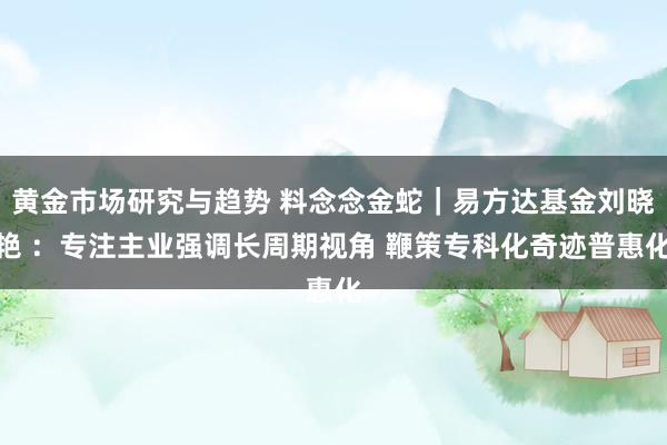 黄金市场研究与趋势 料念念金蛇｜易方达基金刘晓艳 ：专注主业强调长周期视角 鞭策专科化奇迹普惠化