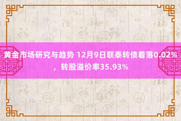 黄金市场研究与趋势 12月9日联泰转债着落0.02%，转股溢价率35.93%