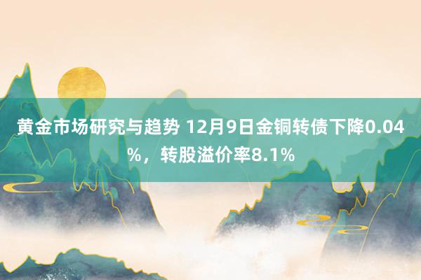 黄金市场研究与趋势 12月9日金铜转债下降0.04%，转股溢价率8.1%