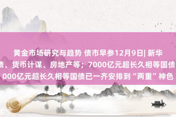 黄金市场研究与趋势 债市早参12月9日| 新华社再发三连评，事关化债、货币计谋、房地产等；7000亿元超长久相等国债已一齐安排到“两重”神色