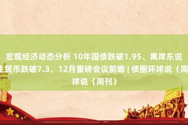 宏观经济动态分析 10年国债跌破1.95、离岸东说念主民币跌破7.3、12月重磅会议前瞻 | 债圈环球说（周刊）