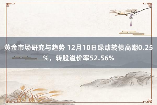 黄金市场研究与趋势 12月10日绿动转债高潮0.25%，转股溢价率52.56%